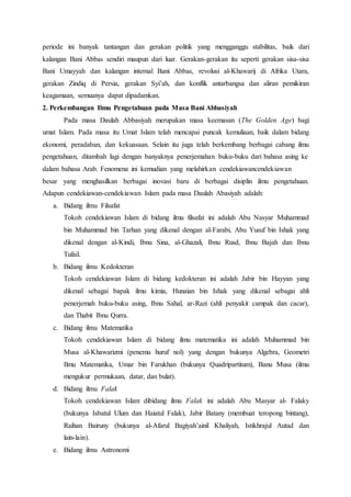 periode ini banyak tantangan dan gerakan politik yang mengganggu stabilitas, baik dari
kalangan Bani Abbas sendiri maupun dari luar. Gerakan-gerakan itu seperti gerakan sisa-sisa
Bani Umayyah dan kalangan internal Bani Abbas, revolusi al-Khawarij di Afrika Utara,
gerakan Zindiq di Persia, gerakan Syi’ah, dan konflik antarbangsa dan aliran pemikiran
keagamaan, semuanya dapat dipadamkan.
2. Perkembangan Ilmu Pengetahuan pada Masa Bani Abbasiyah
Pada masa Daulah Abbasiyah merupakan masa keemasan (The Golden Age) bagi
umat Islam. Pada masa itu Umat Islam telah mencapai puncak kemuliaan, baik dalam bidang
ekonomi, peradaban, dan kekuasaan. Selain itu juga telah berkembang berbagai cabang ilmu
pengetahuan, ditambah lagi dengan banyaknya penerjemahan buku-buku dari bahasa asing ke
dalam bahasa Arab. Fenomena ini kemudian yang melahirkan cendekiawancendekiawan
besar yang menghasilkan berbagai inovasi baru di berbagai disiplin ilmu pengetahuan.
Adapun cendekiawan-cendekiawan Islam pada masa Daulah Abasiyah adalah:
a. Bidang ilmu Filsafat
Tokoh cendekiawan Islam di bidang ilmu filsafat ini adalah Abu Nasyar Muhammad
bin Muhammad bin Tarhan yang dikenal dengan al-Farabi, Abu Yusuf bin Ishak yang
dikenal dengan al-Kindi, Ibnu Sina, al-Ghazali, Ibnu Rusd, Ibnu Bajah dan Ibnu
Tufail.
b. Bidang ilmu Kedokteran
Tokoh cendekiawan Islam di bidang kedokteran ini adalah Jabir bin Hayyan yang
dikenal sebagai bapak ilmu kimia, Hunaian bin Ishak yang dikenal sebagai ahli
penerjemah buku-buku asing, Ibnu Sahal, ar-Razi (ahli penyakit campak dan cacar),
dan Thabit Ibnu Qurra.
c. Bidang ilmu Matematika
Tokoh cendekiawan Islam di bidang ilmu matematika ini adalah Muhammad bin
Musa al-Khawarizmi (penemu huruf nol) yang dengan bukunya Algebra, Geometri
Ilmu Matematika, Umar bin Farukhan (bukunya Quadripartitum), Banu Musa (ilmu
mengukur permukaan, datar, dan bulat).
d. Bidang ilmu Falak
Tokoh cendekiawan Islam dibidang ilmu Falak ini adalah Abu Masyar al- Falaky
(bukunya Isbatul Ulum dan Haiatul Falak), Jabir Batany (membuat teropong bintang),
Raihan Bairuny (bukunya al-Afarul Bagiyah’ainil Khaliyah, Istikhrajul Autad dan
lain-lain).
e. Bidang ilmu Astronomi
 