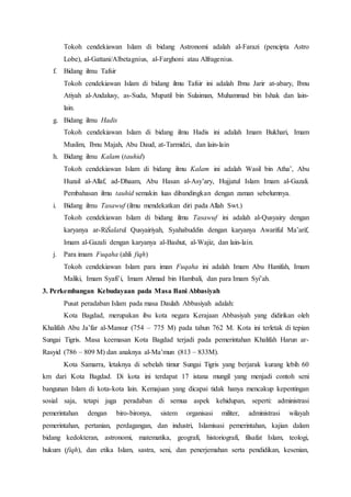 Tokoh cendekiawan Islam di bidang Astronomi adalah al-Farazi (pencipta Astro
Lobe), al-Gattani/Albetagnius, al-Farghoni atau Alfragenius.
f. Bidang ilmu Tafsir
Tokoh cendekiawan Islam di bidang ilmu Tafsir ini adalah Ibnu Jarir at-abary, Ibnu
Atiyah al-Andalusy, as-Suda, Mupatil bin Sulaiman, Muhammad bin Ishak dan lain-
lain.
g. Bidang ilmu Hadis
Tokoh cendekiawan Islam di bidang ilmu Hadis ini adalah Imam Bukhari, Imam
Muslim, Ibnu Majah, Abu Daud, at-Tarmidzi, dan lain-lain
h. Bidang ilmu Kalam (tauhid)
Tokoh cendekiawan Islam di bidang ilmu Kalam ini adalah Wasil bin Atha’, Abu
Huzail al-Allaf, ad-Dhaam, Abu Hasan al-Asy’ary, Hujjatul Islam Imam al-Gazali.
Pembahasan ilmu tauhid semakin luas dibandingkan dengan zaman sebelumnya.173
i. Bidang ilmu Tasawuf (ilmu mendekatkan diri pada Allah Swt.)
Tokoh cendekiawan Islam di bidang ilmu Tasawuf ini adalah al-Qusyairy dengan
karyanya ar-RiŚalatul Qusyairiyah, Syahabuddin dengan karyanya Awariful Ma’arif,
Imam al-Gazali dengan karyanya al-Bashut, al-Wajiz, dan lain-lain.
j. Para imam Fuqaha (ahli fiqh)
Tokoh cendekiawan Islam para iman Fuqaha ini adalah Imam Abu Hanifah, Imam
Maliki, Imam Syafi’i, Imam Ahmad bin Hambali, dan para Imam Syi’ah.
3. Perkembangan Kebudayaan pada Masa Bani Abbasiyah
Pusat peradaban Islam pada masa Daulah Abbasiyah adalah:
Kota Bagdad, merupakan ibu kota negara Kerajaan Abbasiyah yang didirikan oleh
Khalifah Abu Ja’far al-Mansur (754 – 775 M) pada tahun 762 M. Kota ini terletak di tepian
Sungai Tigris. Masa keemasan Kota Bagdad terjadi pada pemerintahan Khalifah Harun ar-
Rasyid (786 – 809 M) dan anaknya al-Ma’mun (813 – 833M).
Kota Samarra, letaknya di sebelah timur Sungai Tigris yang berjarak kurang lebih 60
km dari Kota Bagdad. Di kota ini terdapat 17 istana mungil yang menjadi contoh seni
bangunan Islam di kota-kota lain. Kemajuan yang dicapai tidak hanya mencakup kepentingan
sosial saja, tetapi juga peradaban di semua aspek kehidupan, seperti: administrasi
pemerintahan dengan biro-bironya, sistem organisasi militer, administrasi wilayah
pemerintahan, pertanian, perdagangan, dan industri, Islamisasi pemerintahan, kajian dalam
bidang kedokteran, astronomi, matematika, geografi, historiografi, filsafat Islam, teologi,
hukum (fiqh), dan etika Islam, sastra, seni, dan penerjemahan serta pendidikan, kesenian,
 