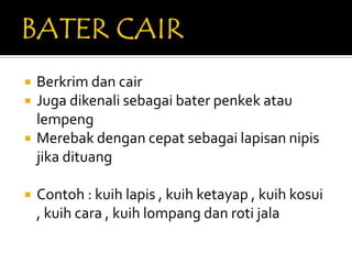    Berkrim dan cair
   Juga dikenali sebagai bater penkek atau
    lempeng
   Merebak dengan cepat sebagai lapisan nipis
    jika dituang

   Contoh : kuih lapis , kuih ketayap , kuih kosui
    , kuih cara , kuih lompang dan roti jala
 
