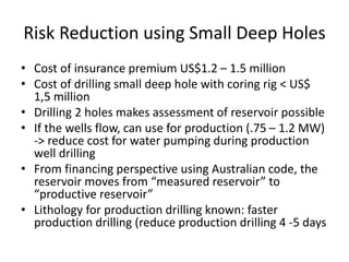 Risk Reduction using Small Deep Holes
• Cost of insurance premium US$1.2 – 1.5 million
• Cost of drilling small deep hole with coring rig < US$
1,5 million
• Drilling 2 holes makes assessment of reservoir possible
• If the wells flow, can use for production (.75 – 1.2 MW)
-> reduce cost for water pumping during production
well drilling
• From financing perspective using Australian code, the
reservoir moves from “measured reservoir” to
“productive reservoir”
• Lithology for production drilling known: faster
production drilling (reduce production drilling 4 -5 days
 
