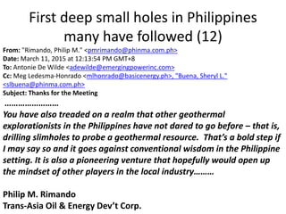 First deep small holes in Philippines
many have followed (12)
From: "Rimando, Philip M." <pmrimando@phinma.com.ph>
Date: March 11, 2015 at 12:13:54 PM GMT+8
To: Antonie De Wilde <adewilde@emergingpowerinc.com>
Cc: Meg Ledesma-Honrado <mlhonrado@basicenergy.ph>, "Buena, Sheryl L."
<slbuena@phinma.com.ph>
Subject: Thanks for the Meeting
……………………
You have also treaded on a realm that other geothermal
explorationists in the Philippines have not dared to go before – that is,
drilling slimholes to probe a geothermal resource. That’s a bold step if
I may say so and it goes against conventional wisdom in the Philippine
setting. It is also a pioneering venture that hopefully would open up
the mindset of other players in the local industry………
Philip M. Rimando
Trans-Asia Oil & Energy Dev’t Corp.
 