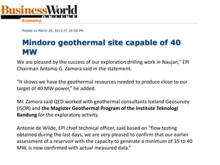 We are pleased by the success of our exploration drilling work in Naujan,” EPI
Chairman Antonio G. Zamora said in the statement.
“It shows we have the geothermal resources needed to produce close to our
target of 40 MW power,” he added.
Mr. Zamora said QED worked with geothermal consultants Iceland Geosurvey
(ISOR) and the Magister Geothermal Program of the Institute Teknologi
Bandung for the exploratory activity.
Antonie de Wilde, EPI chief technical officer, said based on “flow testing
obtained during the last days, we are very pleased to confirm that our earlier
assessment of a reservoir with the capacity to generate a minimum of 35 to 40
MW, is now confirmed with actual measured data.”
 
