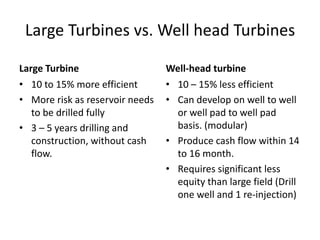 Large Turbines vs. Well head Turbines
Large Turbine
• 10 to 15% more efficient
• More risk as reservoir needs
to be drilled fully
• 3 – 5 years drilling and
construction, without cash
flow.
Well-head turbine
• 10 – 15% less efficient
• Can develop on well to well
or well pad to well pad
basis. (modular)
• Produce cash flow within 14
to 16 month.
• Requires significant less
equity than large field (Drill
one well and 1 re-injection)
 