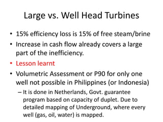 Large vs. Well Head Turbines
• 15% efficiency loss is 15% of free steam/brine
• Increase in cash flow already covers a large
part of the inefficiency.
• Lesson learnt
• Volumetric Assessment or P90 for only one
well not possible in Philippines (or Indonesia)
– It is done in Netherlands, Govt. guarantee
program based on capacity of duplet. Due to
detailed mapping of Underground, where every
well (gas, oil, water) is mapped.
 