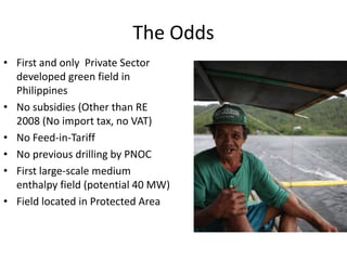 The Odds
• First and only Private Sector
developed green field in
Philippines
• No subsidies (Other than RE
2008 (No import tax, no VAT)
• No Feed-in-Tariff
• No previous drilling by PNOC
• First large-scale medium
enthalpy field (potential 40 MW)
• Field located in Protected Area
 