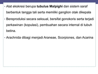 • Alat ekskresi berupa tubulus Malpighi dan sistem saraf
berbentuk tangga tali serta memiliki ganglion otak dikepala
• Bereproduksi secara seksual, bersifat gonokoris serta terjadi
perkawinan (kopulasi), pembuahan secara internal di tubuh
betina.
• Arachnida dibagi menjadi Araneae, Scorpiones, dan Acarina
 