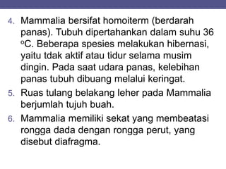 4. Mammalia bersifat homoiterm (berdarah
panas). Tubuh dipertahankan dalam suhu 36
oC. Beberapa spesies melakukan hibernasi,
yaitu tdak aktif atau tidur selama musim
dingin. Pada saat udara panas, kelebihan
panas tubuh dibuang melalui keringat.
5. Ruas tulang belakang leher pada Mammalia
berjumlah tujuh buah.
6. Mammalia memiliki sekat yang membeatasi
rongga dada dengan rongga perut, yang
disebut diafragma.
 