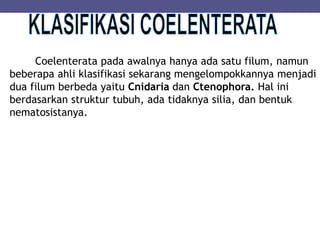Coelenterata pada awalnya hanya ada satu filum, namun
beberapa ahli klasifikasi sekarang mengelompokkannya menjadi
dua filum berbeda yaitu Cnidaria dan Ctenophora. Hal ini
berdasarkan struktur tubuh, ada tidaknya silia, dan bentuk
nematosistanya.
 