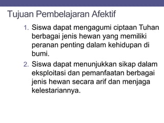 Tujuan Pembelajaran Afektif
1. Siswa dapat mengagumi ciptaan Tuhan
berbagai jenis hewan yang memiliki
peranan penting dalam kehidupan di
bumi.
2. Siswa dapat menunjukkan sikap dalam
eksploitasi dan pemanfaatan berbagai
jenis hewan secara arif dan menjaga
kelestariannya.
 