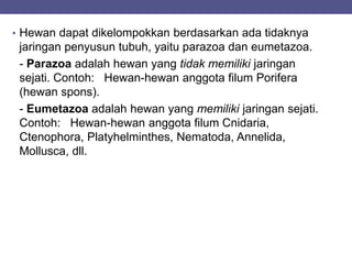 • Hewan dapat dikelompokkan berdasarkan ada tidaknya
jaringan penyusun tubuh, yaitu parazoa dan eumetazoa.
- Parazoa adalah hewan yang tidak memiliki jaringan
sejati. Contoh: Hewan-hewan anggota filum Porifera
(hewan spons).
- Eumetazoa adalah hewan yang memiliki jaringan sejati.
Contoh: Hewan-hewan anggota filum Cnidaria,
Ctenophora, Platyhelminthes, Nematoda, Annelida,
Mollusca, dll.
 