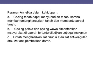 Peranan Annelida dalam kehidupan :
a. Cacing tanah dapat menyuburkan tanah, karena
membantumenghancurkan tanah dan membantu aerasi
tanah.
b. Cacing palolo dan cacing wawo dimanfaatkan
msayarakat di daerah tertentu dijadikan sebagai makanan
c. Lintah menghasilkan zat hirudin atau zat antikoagulan
atau zat anti pembekuan darah.
 