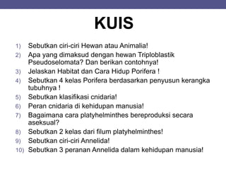 KUIS
1) Sebutkan ciri-ciri Hewan atau Animalia!
2) Apa yang dimaksud dengan hewan Triploblastik
Pseudoselomata? Dan berikan contohnya!
3) Jelaskan Habitat dan Cara Hidup Porifera !
4) Sebutkan 4 kelas Porifera berdasarkan penyusun kerangka
tubuhnya !
5) Sebutkan klasifikasi cnidaria!
6) Peran cnidaria di kehidupan manusia!
7) Bagaimana cara platyhelminthes bereproduksi secara
aseksual?
8) Sebutkan 2 kelas dari filum platyhelminthes!
9) Sebutkan ciri-ciri Annelida!
10) Sebutkan 3 peranan Annelida dalam kehidupan manusia!
 