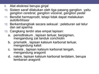 9. Alat ekskresi berupa ginjal
10. Sistem saraf dilakukan oleh tiga pasang ganglion yaitu
ganglion cerebral, ganglion visceral, ganglion pedal
11. Bersifat hermaprodit, tetapi tidak dapat melakukan
autofertilisasi
12. Berkembangbiak secara seksual : peleburan sel telur
dan sel sperma
13. Cangkang terdiri atas empat lapisan:
a. periodtrakum , lapisan terluar, berpigmen,
mengandung zat tanduk conchiolin
b. prismatik , lapisan kalsium karbonat terluar,
mengandung kalsit
c. lamela , lapisan kalsium karbonat tengah,
mengandung aragonit
d. nakre, lapisan kalsium karbonat terdalam, berupa
lembaran aragonit
 