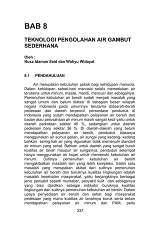 BAB 8
TEKNOLOGI PENGOLAHAN AIR GAMBUT
SEDERHANA
Oleh :
Nusa Idaman Said dan Wahyu Widayat
8.1 PENDAHULUAN
Air merupakan kebutuhan pokok bagi kehidupan manusia.
Dalam kehidupan sehari-hari manusia selalu memerlukan air
terutama untuk minum, masak, mandi, mencuci dan sebagainya.
Pemenuhan kebutuhan air bersih sudah menjadi masalah yang
sangat umum dan belum diatasi di sebagian besar wilayah
negara Indonesia pada umumnya terutama didaerah-derah
pedesaan dan daerah terpencil. persentase penduduk di
Indonesia yang sudah mendapatkan pelayanan air bersih dari
badan atau perusahaan air minum masih sangat kecil yaitu untuk
daerah perkotaan sekitar 45 %, sedangkan untuk daerah
pedesaan baru sekitar 36 %. Di daerah-daerah yang belum
mendapatkan pelayanan air bersih, penduduk biasanya
menggunakan air sumur galian, air sungai yang kadang- kadang
bahkan sering kali air yang digunakan tidak memenuhi standart
air minum yang sehat. Bahkan untuk daerah yang sangat buruk
kualitas air tanah maupun air sungainya, penduduk setempat
hanya menggunakan air hujan untuk memenuhi kebutuhan air
minum. Sulitnya pemenuhan kebutuhan air bersih
mengakibatkan masalah lain yang lebih kompleks. Salah satu
masalah yang merupakan akibat dari sulitnya pemenuhan
kebutuhan air bersih dan buruknya kualitas lingkungan adalah
masalah kesehatan masyarakat, yaitu berjangkitnya berbagai
jenis penyakit seperti muntaber, penyakit kulit dan sebagainya
yang bisa dijadikan sebagai indikator buruknya kualitas
lingkungan dan sulitnya pemenuhan kebutuhan air bersih. Dalam
upaya penyediaan air bersih dan sehat bagi masyarakat
pedesaan yang mana kualitas air tanahnya buruk serta belum
mendapatkan pelayanan air minum dari PAM, perlu
337
 