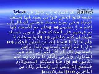‫َ ِ ٌ ِ ا ل َر ضِ‬
      ‫و إِ ذ قا ل ر ب ك ل ل م ل َئ ك ة إِ ني جا ع ل في ‪Tadarus‬‬
         ‫ْ‬               ‫َ ْ َ َ َّ َ ِْ َ ِ َ ِ ّ‬
   ‫خ ل ي ف ة قا لوا أَ ت ج ع ل ف ي ها م ن ي ف س د ف ي ها و ي س ف ك‬
  ‫َ ْ َ ُ ِْ َ َ ْ ُ ْ ِ ُ ِْ َ ََ ْ ِ ُ‬                              ‫َِْ َ ً َ ُ‬
‫ال د ما ء و ن ح ن ن س ب ح ب ح م د ك و ن ق دّ س ل ك قا لَ إ ِ ني‬
    ‫ّ‬            ‫ُ َ َ َ‬              ‫ّ َ َ ََ ْ ُ ُ َّ ُ ِ َ ْ ِ َ َُ َ‬
   ‫أَ ع ل م ما ل َ ت ع ل م و ن )03 (و ع ل م آَ د م ا ل َس ما ء كُ ل ها‬
      ‫ْ َ َ ّ َ‬                   ‫َ َّ َ َ َ‬           ‫َ َْ ُ ْ َ‬          ‫َْ ُ َ‬
  ‫ث م ع ر ض ه م ع لى ا ل مل ئ ك ة ف قا ل أَ ن ب ئو ني ب أ س ما ء‬
 ‫َِ ْ َ ِ‬                ‫ْ َ ِ َ ِ َ َ َ ُِْ ِ‬               ‫ُ ّ َ َ َ ُ ْ ََ‬
        ‫ه ؤ ل َء إِ ن ك ن تُ م صا د قي ن )13 (قا لوا س ب حا ن ك ل َ‬
               ‫ُْ َ َ َ‬              ‫َ ُ‬         ‫َ ُ ِ ْ ُْ ْ َ ِ ِ َ‬
‫ع ل م ل نا إ ِ ل ّ ما ع ل م ت نا إ ِ ن ك أَ ن ت ا ل ع ل ي م ا ل ح ك ي م )23(‬
            ‫َ َّ ََْ ّ َ ْ َ ْ َِْ ُ ْ َ ِْ ُ‬                               ‫ِْ َ ََ‬
                    ‫قا ل يا آَ د م أَ ن ب ئ ه م ب أ س ما ئ ه م ف ل ما أ َ ن ب أ ه م‬
                   ‫َ ُ ِْْ ُ ْ َِ ْ َ ِ ِ ْ ََ ّ ََْ ُ ْ‬                      ‫َ َ َ‬
               ‫ب أ س ما ئ ه م قا ل أ َ ل م أ َ ق ل ل ك م إ ِ ني أ َ عْ ل م غ ي ب‬
              ‫َ ُ َْ َ‬                  ‫َِ ْ َ ِ ِ ْ َ َ َ ْ ُ ْ َ ُ ْ ّ‬
           ‫ال س ما وا ت وا ل َر ض و أَ ع ل م ما ت ب د و ن و ما ك ن ت م‬
          ‫ّ َ َ ِ َ ْ ِ َ َْ ُ َ ُْ ُ ْ َ َ َ ُُْ ْ‬
              ‫ت ك ت م و ن )33 (و إِ ذ ق ل نا ل ل م ل َئ ك ة ا س ج دو اِ ل َد م‬
             ‫ْ ُ ُِ َ َ‬                  ‫َ ْ َُْ ِْ َ ِ َ ِ‬               ‫َ ُْ ُ ْ َ‬
                 ‫ف س ج دوا إ ِ ل ّ إ ِ ب ل ي س أَ بى وا س ت ك ب ر و كا ن م ن‬
                ‫َ َْ َْ َ َ َ َ ِ َ‬                 ‫ِْْ َ َ‬                 ‫َ َ َ ُ‬
                                           ‫ا ل كا ف ر ي ن )43( ] البقرة/03-43[‬
                                                                       ‫ْ َ ِ ِْ َ‬
 