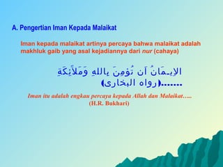 A. Pengertian Iman Kepada Malaikat

  Iman kepada malaikat artinya percaya bahwa malaikat adalah
  makhluk gaib yang asal kejadiannya dari nur (cahaya)


                ‫ا ليـ ما ن ان تؤ م ن بالل ه و مَ ل َئ ك ة‬
               ِ َ ِ        َ ِ    ِ َ ِ ُ َ ُ َ ِ
                                 (‫…….) رواه البخارى‬
     Iman itu adalah engkau percaya kepada Allah dan Malaikat…..
                           (H.R. Bukhari)
 