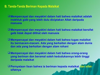 B. Tanda-Tanda Beriman Kepada Malaikat

   Mempercayai dan meyakini dalam hati bahwa malaikat adalah
    makhluk gaib yang lebih dulu diciptakan Allah daripada
    manusia

   Mempercayai dan meyakini dalam hati bahwa malaikat bersifat
    gaib tidak dapat dilihat oleh manusia

   Mempercayai dan meyakini dalam hati bahwa tugas malaikat
    itu bermacam-macam. Ada yang berkaitan dengan alam dunia
    dan ada yang berkaitan dengan alam rohani

   Mempercayai dan meyakini dalam hati bahwa orang-orang
    yang beriman dan beramal saleh kedudukannya lebih tinggi
    daripada malaikat

   Pernyataan lisan bahwa ia beriman kepada malaikat dan sifat-
    sifatnya
 