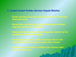 C. Contoh-Contoh Perilaku Beriman Kepada Malaikat

   • Selalu berkata yang baik-baik saja dan kalau tidak bisa
     lebih baik diam

   • Berperilaku senantiasa yang mendatangkan manfaat
     bagi diri sendiri dan orang lain

   • Saling membantu dan saling menguatkan dalam hal-hal
     positif yang diridai Allah ta’âla

   • Senantiasa bersyukur ketika mendapat nikmat dan
     bersabar ketika mendapat musibah dan cobaan

   • Akan selalu memuliakan malaikat dan merasa malu
     kalau berbuat dosa
 