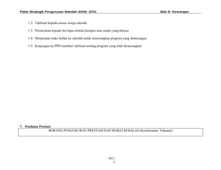 Pelan Strategik Pengurusan Sekolah 2008- 2010                                           Bab 8- Kewangan



    1.2. Taklimat kepada semua warga sekolah

    1.3. Promosikan kepada ibu bapa melalui kempen atau majlis yang khusus

    1.4. Menjemput stake holder ke sekolah untuk menerangkan program yang dirancangan

    1.5. Kunjungan ke PPD memberi taklimat tentang program yang telah dirancangkan




7. Penilaian Prestasi
                   BORANG PENGUKURAN PRESTASI DAN MAKLUM BALAS (Keseluruhan/ Tahunan)




                                                            (8) 1
                                                                3
 