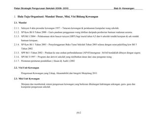 Pelan Strategik Pengurusan Sekolah 2008- 2010                                                        Bab 8- Kewangan



2. Hala Tuju Organisasi: Mandat/ Dasar, Misi, Visi Bidang Kewangan

2.1. Mandat

2.1.1. Seksyen 4 akta prosedur kewangan 1957 C Tatacara kewangan & perakaunan kumpulan wang sekolah.
2.1.2. SP Kew Bil 8 Tahun 2000 C Garis panduan penggunaan wang lebihan daripada pemberian bantuan makanan asrama.
2.1.3. SPI Bil 1/2004 C Pelaksanaan skim baucer tuisyen (SBT) bagi murid tahun 4,5 dan 6 sekolah rendah kerajaan & sek rendah
       bantuan kerajaan..
2.1.4. SP Kew Bil 1 Tahun 2003 C Penyelenggaraan Buku Tunai Sekolah Tahun 2003 selaras dengan surat pekeliling kew Bil 5
       Tahun 2002
2.1.5. SPP Bil 1 Tahun 2002 C Pindaan ke atas arahan perbendaharaan (AP103)mengenai : bil-bil hendaklah dibayar dengan segera.
2.1.6. SPI Bil 3/1997 C Program dan aktiviti sekolah yang melibatkan dasar dan/ atau pungutan wang
2.1.7. Peraturan-peraturan pendidikan ( Akaun & Audit ) 2002

2.2. Visi Unit Kewangan

       Pengurusan Kewangan yang Cekap, Akauntabiliti dan Integriti Menjelang 2011

2.3. Misi Unit Kewangan

       Menjana dan membentuk sistem pengurusan kewangan yang berkesan dikalangan kakitangan sokongan, guru- guru dan
       kumpulan pengurusan sekolah




                                                               (8) 2
 