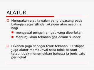 ALATUR Merupakan alat kawalan yang dipasang pada bahagian atas silinder oksigen atau asetilina bagi  mengawal pengaliran gas yang diperlukan Menunjukkan tekanan gas dalam silinder Dikenali juga sebagai tolok tekanan. Terdapat juga alator mempunyai satu tolok bacaan tetapi tidak menunjukkan bahawa ia jenis satu peringkat 