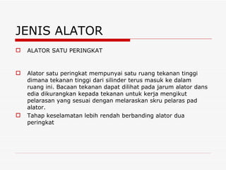 JENIS ALATOR ALATOR SATU PERINGKAT Alator satu peringkat mempunyai satu ruang tekanan tinggi dimana tekanan tinggi dari silinder terus masuk ke dalam ruang ini. Bacaan tekanan dapat dilihat pada jarum alator dans edia dikurangkan kepada tekanan untuk kerja mengikut pelarasan yang sesuai dengan melaraskan skru pelaras pad alator. Tahap keselamatan lebih rendah berbanding alator dua peringkat 