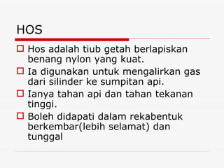HOS Hos adalah tiub getah berlapiskan benang nylon yang kuat.  Ia digunakan untuk mengalirkan gas dari silinder ke sumpitan api.  Ianya tahan api dan tahan tekanan tinggi.  Boleh didapati dalam rekabentuk berkembar(lebih selamat) dan tunggal 