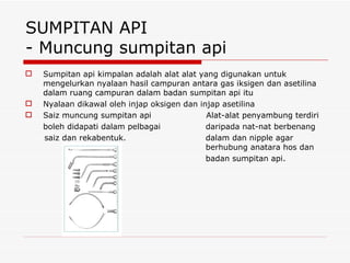 SUMPITAN API - Muncung sumpitan api Sumpitan api kimpalan adalah alat alat yang digunakan untuk mengelurkan nyalaan hasil campuran antara gas iksigen dan asetilina dalam ruang campuran dalam badan sumpitan api itu Nyalaan dikawal oleh injap oksigen dan injap asetilina Saiz muncung sumpitan api  Alat-alat penyambung terdiri boleh didapati dalam pelbagai    daripada nat-nat berbenang saiz dan rekabentuk.   dalam dan nipple agar   berhubung anatara hos dan   badan sumpitan api. 