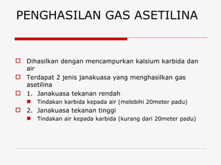 PENGHASILAN GAS ASETILINA Dihasilkan dengan mencampurkan kalsium karbida dan air Terdapat 2 jenis janakuasa yang menghasilkan gas asetilina 1. Janakuasa tekanan rendah  Tindakan karbida kepada air (melebihi 20meter padu) 2.  Janakuasa tekanan tinggi Tindakan air kepada karbida (kurang dari 20meter padu) 