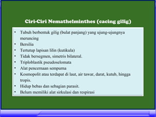 Ciri-Ciri Nemathelminthes (cacing gilig)
•
•
•
•
•
•
•
•
•

Tubuh berbentuk gilig (bulat panjang) yang ujung-ujungnya
meruncing
Bersilia
Tertutup lapisan lilin (kutikula)
Tidak bersegmen, simetris bilateral.
Triploblastik pseudoselomata
Alat pencernaan sempurna
Kosmopolit atau terdapat di laut, air tawar, darat, kutub, hingga
tropis.
Hidup bebas dan sebagian parasit.
Belum memiliki alat sirkulasi dan respirasi

 