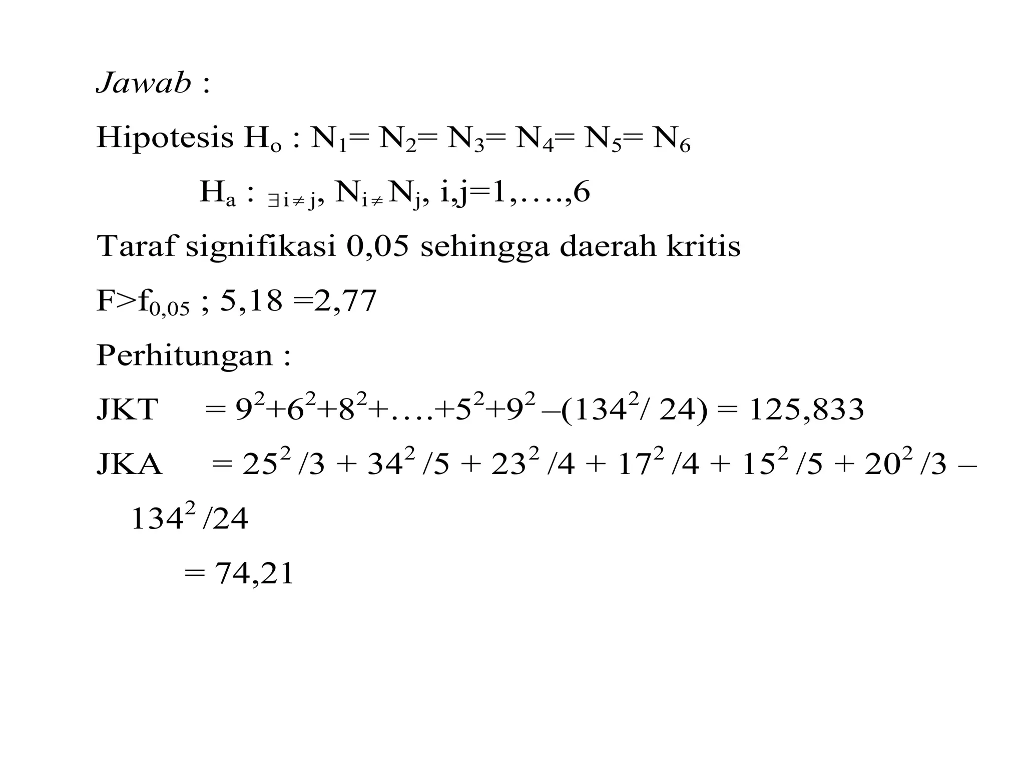 Jawab : 
Hipotesis Ho : N1= N2= N3= N4= N5= N6 
Ha :  i  j, Ni Nj, i,j=1,….,6 
Taraf signifikasi 0,05 sehingga daerah kritis 
F>f0,05 ; 5,18 =2,77 
Perhitungan : 
JKT = 92+62+82+….+52+92 –(1342/ 24) = 125,833 
JKA = 252 /3 + 342 /5 + 232 /4 + 172 /4 + 152 /5 + 202 /3 – 
1342 /24 
= 74,21 
 