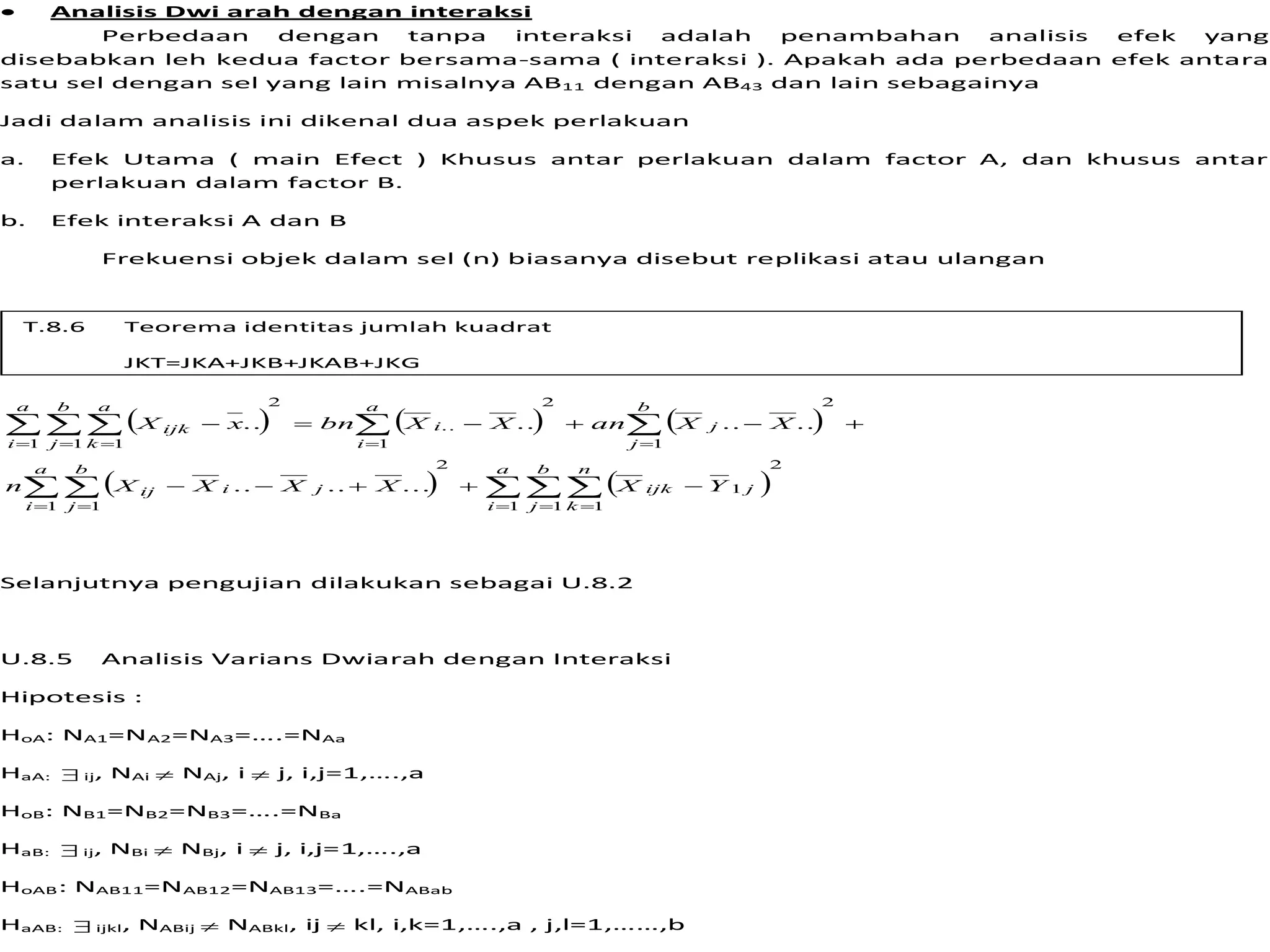  Analisis Dwi arah dengan interaksi 
Perbedaan dengan tanpa interaksi adalah penambahan analisis efek yang 
disebabkan leh kedua factor bersama-sama ( interaksi ). Apakah ada perbedaan efek antara 
satu sel dengan sel yang lain misalnya AB11 dengan AB43 dan lain sebagainya 
Jadi dalam analisis ini dikenal dua aspek perlakuan 
a. Efek Utama ( main Efect ) Khusus antar perlakuan dalam factor A, dan khusus antar 
perlakuan dalam factor B. 
b. Efek interaksi A dan B 
Frekuensi objek dalam sel (n) biasanya disebut replikasi atau ulangan 
T.8.6 Teorema identitas jumlah kuadrat 
JKT=JKA+JKB+JKAB+JKG 
      
   
X x bn X X an X X 
 ..   ..  ..  .. 
 
     
a 
b 
n 
        
 
i 
j 
k 
     
ijk j 
a 
i 
b 
j 
ij i j 
b 
j 
j 
a 
i 
i 
a 
i 
b 
j 
a 
k 
ijk 
n X X X X X Y 
1 1 
2 
1 
1 
2 
1 1 
2 
1 
2 
1 
.. 
2 
1 1 1 
.. .. ... 
Selanjutnya pengujian dilakukan sebagai U.8.2 
U.8.5 Analisis Varians Dwiarah dengan Interaksi 
Hipotesis : 
HoA: NA1=NA2=NA3=….=NAa 
HaA:  ij, NAi  NAj, i  j, i,j=1,….,a 
HoB: NB1=NB2=NB3=….=NBa 
HaB:  ij, NBi  NBj, i  j, i,j=1,….,a 
HoAB: NAB11=NAB12=NAB13=….=NABab 
HaAB:  ijkl, NABij  NABkl, ij  kl, i,k=1,….,a , j,l=1,……,b 
 