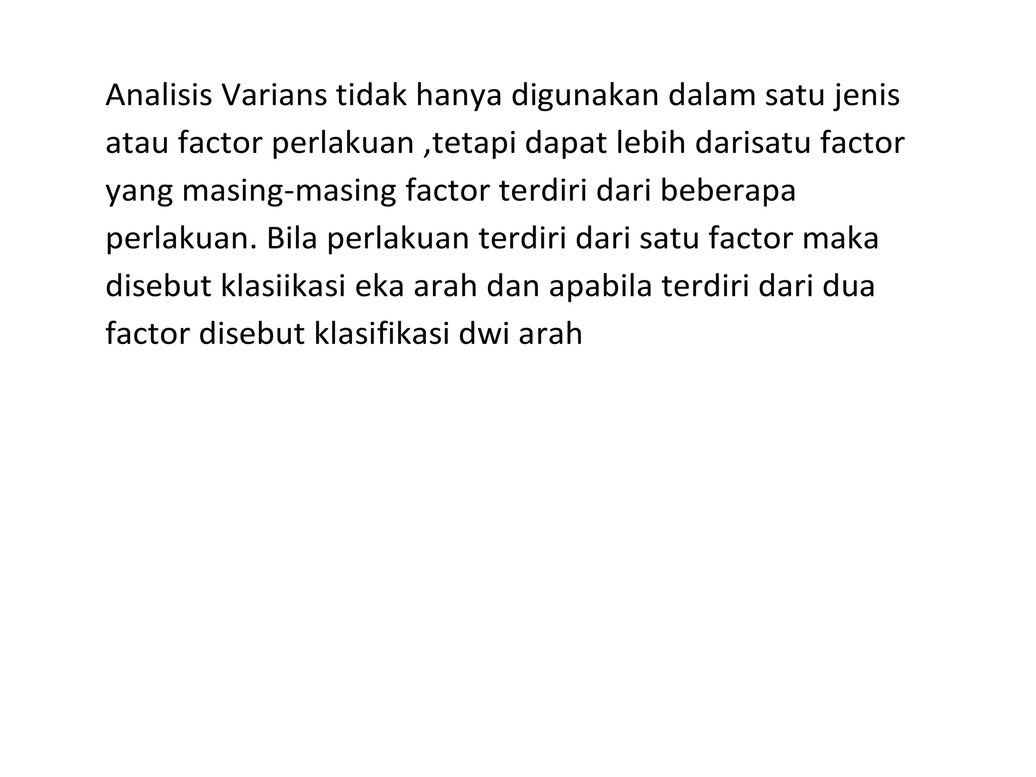Analisis Varians tidak hanya digunakan dalam satu jenis 
atau factor perlakuan ,tetapi dapat lebih darisatu factor 
yang masing-masing factor terdiri dari beberapa 
perlakuan. Bila perlakuan terdiri dari satu factor maka 
disebut klasiikasi eka arah dan apabila terdiri dari dua 
factor disebut klasifikasi dwi arah 
 