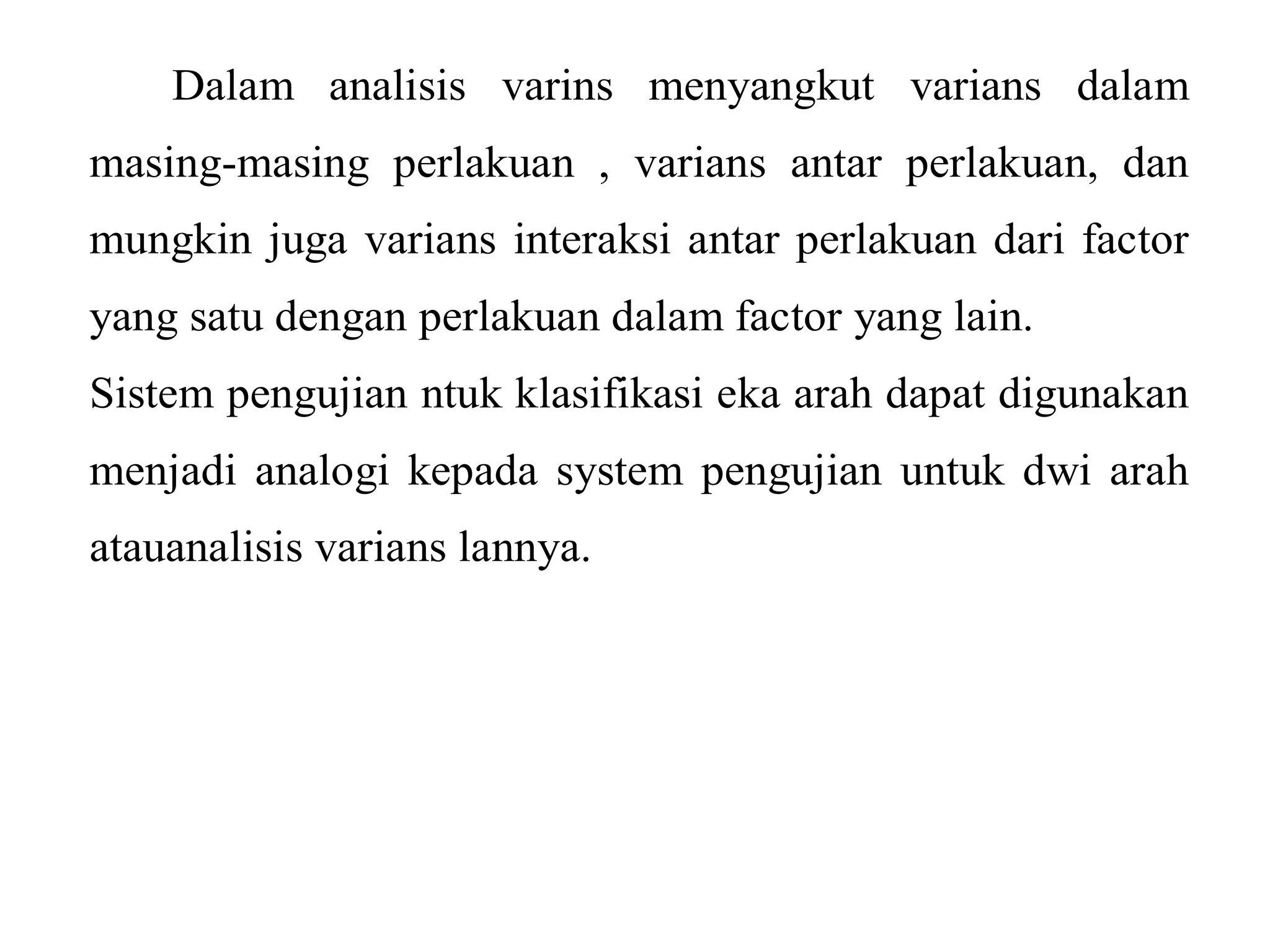 Dalam analisis varins menyangkut varians dalam 
masing-masing perlakuan , varians antar perlakuan, dan 
mungkin juga varians interaksi antar perlakuan dari factor 
yang satu dengan perlakuan dalam factor yang lain. 
Sistem pengujian ntuk klasifikasi eka arah dapat digunakan 
menjadi analogi kepada system pengujian untuk dwi arah 
atauanalisis varians lannya. 
 