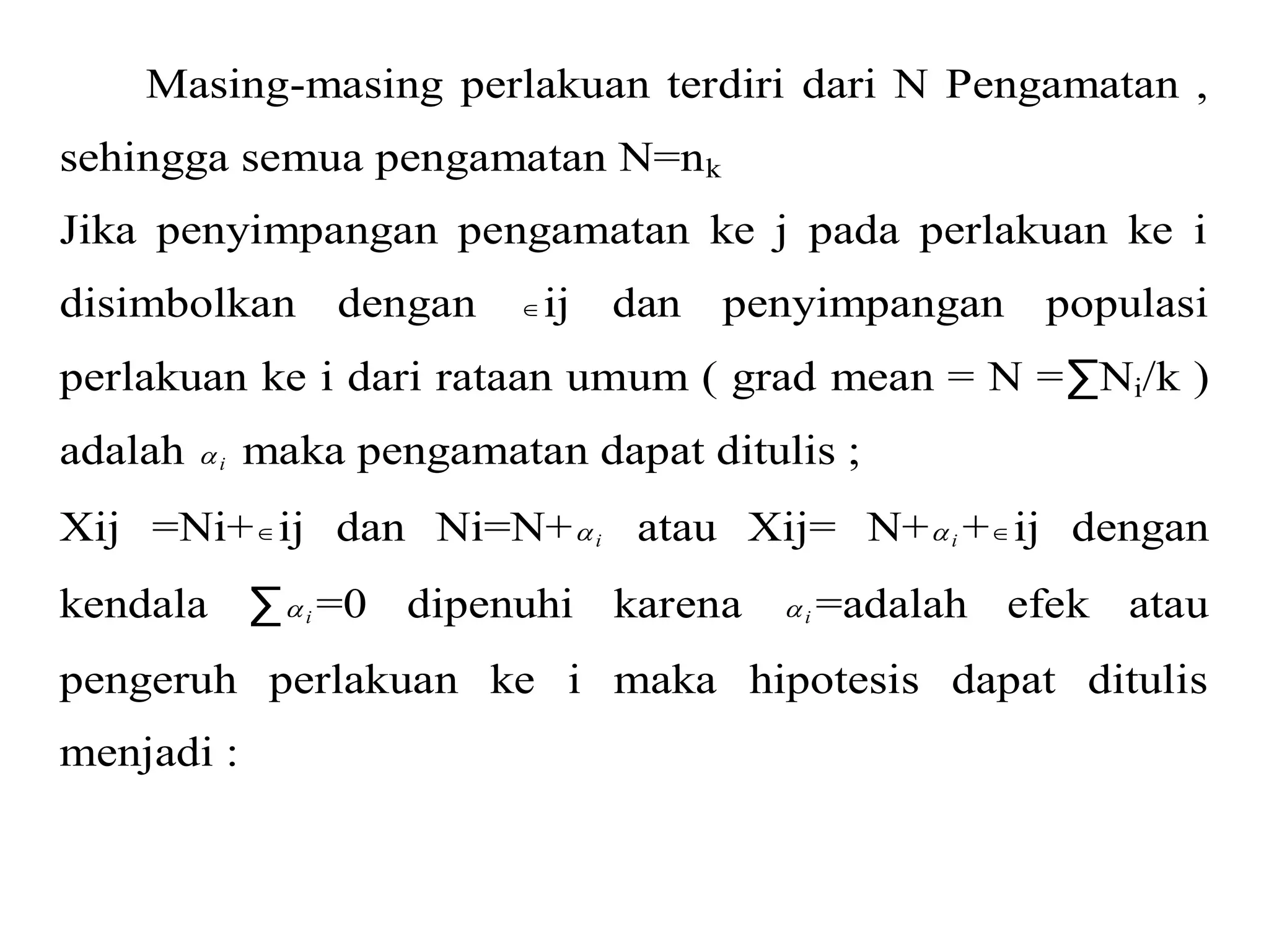 Masing-masing perlakuan terdiri dari N Pengamatan , 
sehingga semua pengamatan N=nk 
Jika penyimpangan pengamatan ke j pada perlakuan ke i 
disimbolkan dengan ij dan penyimpangan populasi 
perlakuan ke i dari rataan umum ( grad mean = N =ΣNi/k ) 
adalah i  maka pengamatan dapat ditulis ; 
Xij =Ni+ij dan Ni=N+ i  atau Xij= N+ i  +ij dengan 
kendala Σ i=0 dipenuhi karena  i=adalah efek atau 
pengeruh perlakuan ke i maka hipotesis dapat ditulis 
menjadi : 
 