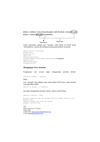 Untuk memastikan apakah user `linuxgila` telah berada di bawah group 
`linuxstttelkom`, periksa file konfigurasi group pada direktori /etc/group. 
debian:~# more /etc/group 
bind:x:105: 
scanner:x:107: 
gdm:x:106: 
debianlinux:x:1001: 
linuxstttelkom:x:1002:debian,debianlinux,linuxgila 
debian:x:505: 
debianlinux:x:506 
linuxgila:x:507: 
Menghapus User Account 
Penghapusan user account dapat menggunakan perintah berikut: 
debian:~# userdel –r namauser 
Misal: 
User `linuxgila` akan dihapus pada sistem debian GNU/Linux, maka perintah 
yang digunakan adalah: 
debian:~# userdel –r linuxgila 
atau dapat menggunakan perintah `deluser` seperti contoh berikut: 
debian:~# deluser –-help 
deluser: removing user and groups from the system. Version: 3.57 
deluser user 
remove a normal user from the system 
example: deluser mike 
182 
Debian GNU/Linux 2nd Edition 
Askari Azikin 
©2004-2007, http://www.debianindonesia.org 
E-mail: kari@debianindonesia.org 
 