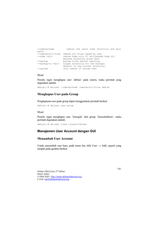 --remove-home remove the users home directory and mail 
spool 
--remove-all-files remove all files owned by user 
--home <dir> remove home only if /etc/passwd home dir 
Misal: 
Penulis ingin menghapus user `debian` pada sistem, maka perintah yang 
digunakan adalah: 
debian:~# deluser –-remove-home –remove-all-files debian 
Misal: 
Penulis ingin menghapus user `linuxgila` dari group `linuxstttelkom`, maka 
perintah digunakan adalah: 
debian:~# deluser linux linuxstttelkom 
Untuk menambah user baru, pada menu bar, klik User → Add...seperti yang 
tampak pada gambar berikut. 
183 
matches directory given here 
--backup backup files before removing. 
--backup-to <dir> target directory for the backups. 
Default is the current directory. 
--system only remove if system user 
Menghapus User pada Group 
Penghapusan user pada group dapat menggunakan perintah berikut: 
debian:~# deluser user group 
Manajemen User Account dengan GUI 
Menambah User Account 
Debian GNU/Linux 2nd Edition 
Askari Azikin 
©2004-2007, http://www.debianindonesia.org 
E-mail: kari@debianindonesia.org 
 
