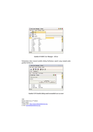 Gambar 8.9 KDE User Manager – KUser 
Selanjutnya akan muncul jendela dialog berikutnya seperti yang tampak pada 
gambar berikut ini. 
Gambar 8.10 Jendela dialog untuk menambah user account 
184 
Debian GNU/Linux 2nd Edition 
Askari Azikin 
©2004-2007, http://www.debianindonesia.org 
E-mail: kari@debianindonesia.org 
 