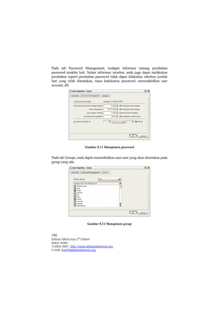Pada tab Password Management, terdapat informasi tentang perubahan 
password terakhir kali. Selain informasi tersebut, anda juga dapat melakukan 
perubahan seperti perubahan password tidak dapat dilakukan sebelum jumlah 
hari yang telah ditentukan, masa kadaluarsa password, menonaktifkan user 
account, dll. 
Gambar 8.13 Manajemen password 
Pada tab Groups, anda dapat menambahkan user-user yang akan disertakan pada 
group yang ada. 
Gambar 8.14 Manajemen group 
186 
Debian GNU/Linux 2nd Edition 
Askari Azikin 
©2004-2007, http://www.debianindonesia.org 
E-mail: kari@debianindonesia.org 
 