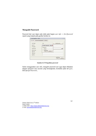 Password dari user dapat anda ubah pada bagian user info → Set Password 
seperti yang tampak pada gambar berikut ini. 
Selain menggunakan user info, mengedit password user juga dapat dilakukan 
dengan menyorot user account yang bersangkutan, kemudian pada tab User, 
klik opsi Set Password... 
187 
Mengedit Password 
Gambar 8.15 Pengeditan password 
Debian GNU/Linux 2nd Edition 
Askari Azikin 
©2004-2007, http://www.debianindonesia.org 
E-mail: kari@debianindonesia.org 
 