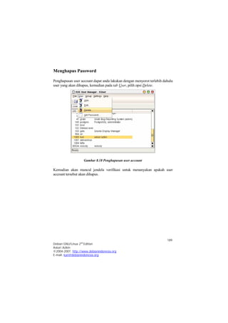 Penghapusan user account dapat anda lakukan dengan menyorot terlebih dahulu 
user yang akan dihapus, kemudian pada tab User, pilih opsi Delete. 
Kemudian akan muncul jendela verifikasi untuk menanyakan apakah user 
account tersebut akan dihapus. 
189 
Menghapus Password 
Gambar 8.18 Penghapusan user account 
Debian GNU/Linux 2nd Edition 
Askari Azikin 
©2004-2007, http://www.debianindonesia.org 
E-mail: kari@debianindonesia.org 
 