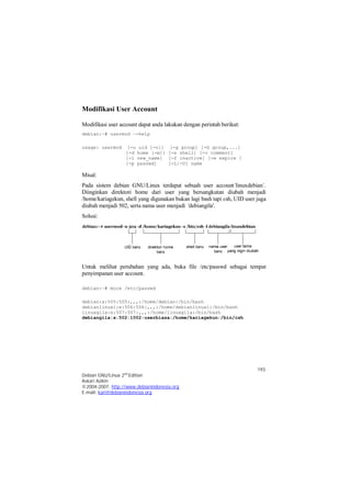 Misal: 
Pada sistem debian GNU/Linux terdapat sebuah user account`linuxdebian`. 
Diinginkan direktori home dari user yang bersangkutan diubah menjadi 
/home/kariagekun, shell yang digunakan bukan lagi bash tapi csh, UID user juga 
diubah menjadi 502, serta nama user menjadi 'debiangila'. 
Solusi: 
Untuk melihat perubahan yang ada, buka file /etc/passwd sebagai tempat 
penyimpanan user account. 
193 
Modifikasi User Account 
Modifikasi user account dapat anda lakukan dengan perintah berikut: 
debian:~# usermod –-help 
usage: usermod [-u uid [-o]] [-g group] [-G group,...] 
[-d home [-m]] [-s shell] [-c comment] 
[-l new_name] [-f inactive] [-e expire ] 
[-p passwd] [-L|-U] name 
debian:~# more /etc/passwd 
debian:x:505:505:,,,:/home/debian:/bin/bash 
debianlinux1:x:506:506:,,,:/home/debianlinux1:/bin/bash 
linuxgila:x:507:507:,,,:/home/linuxgila:/bin/bash 
debiangila:x:502:1002:userbiasa:/home/kariagekun:/bin/csh 
Debian GNU/Linux 2nd Edition 
Askari Azikin 
©2004-2007, http://www.debianindonesia.org 
E-mail: kari@debianindonesia.org 
