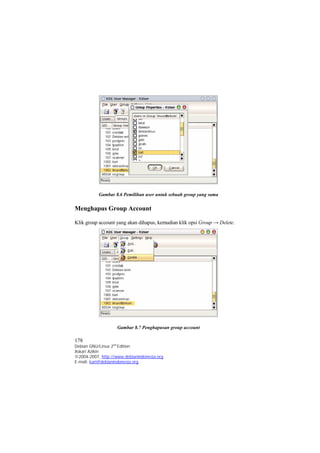 Gambar 8.6 Pemilihan user untuk sebuah group yang sama 
Menghapus Group Account 
Klik group account yang akan dihapus, kemudian klik opsi Group → Delete. 
Gambar 8.7 Penghapusan group account 
178 
Debian GNU/Linux 2nd Edition 
Askari Azikin 
©2004-2007, http://www.debianindonesia.org 
E-mail: kari@debianindonesia.org 
 