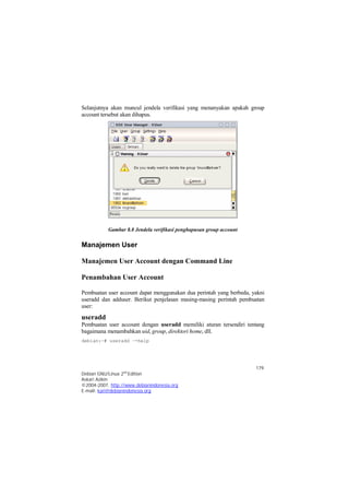 Selanjutnya akan muncul jendela verifikasi yang menanyakan apakah group 
account tersebut akan dihapus. 
Pembuatan user account dapat menggunakan dua perintah yang berbeda, yakni 
useradd dan adduser. Berikut penjelasan masing-masing perintah pembuatan 
user: 
useradd 
Pembuatan user account dengan useradd memiliki aturan tersendiri tentang 
bagaimana menambahkan uid, group, direktori home, dll. 
debian:~# useradd –-help 
179 
Gambar 8.8 Jendela verifikasi penghapusan group account 
Manajemen User 
Manajemen User Account dengan Command Line 
Penambahan User Account 
Debian GNU/Linux 2nd Edition 
Askari Azikin 
©2004-2007, http://www.debianindonesia.org 
E-mail: kari@debianindonesia.org 
 