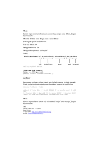 Misal: 
Penulis ingin membuat sebuah user account baru dengan nama debian, dengan 
ketentuan sbb: 
Memiliki direktori home dengan nama `/home/debian` 
Berada pada group `linuxstttelkom` 
UID user debian 504 
Menggunakan shell `csh` 
Menggunakan password `debiangelo` 
Solusi: 
debian:~# passwd debian 
Enter new UNIX password: 
Retype new UNIX password: 
passwd: password updated successfully 
adduser 
Penggunaan perintah adduser tidak jauh berbeda dengan perintah useradd. 
Untuk melihat opsi-opsi apa saja yang dibutuhkan, gunakan perintah berikut 
debian:~# adduser –-help 
adduser [--home DIR] [--shell SHELL] [--no-create-home] [--uid 
ID] 
[--firstuid ID] [--lastuid ID] [--gecos GECOS] [--ingroup GROUP 
|--gid ID][--disabled-password] [--disabled-login] user 
Misal: 
Penulis ingin membuat sebuah user account baru dengan nama linuxgila, dengan 
ketentuan sbb: 
180 
Debian GNU/Linux 2nd Edition 
Askari Azikin 
©2004-2007, http://www.debianindonesia.org 
E-mail: kari@debianindonesia.org 
 