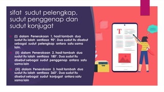 sifat sudut pelengkap,
sudut penggenap dan
sudut konjugat
 (i) dalam Penerokaan 1, hasil tambah dua
sudut itu ialah sentiasa 90°. Dua sudut itu disebut
sebagai sudut pelengkap antara satu sama
lain.
 (ii) dalam Penerokaan 2, hasil tambah dua
sudut itu ialah sentiasa 180°. Dua sudut itu
disebut sebagai sudut penggenap antara satu
sama lain
 (iii) dalam Penerokaan 3, hasil tambah dua
sudut itu ialah sentiasa 360°. Dua sudut itu
disebut sebagai sudut konjugat antara satu
sama lain
 