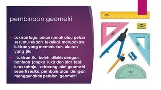 pembinaan geometri
 Lukisan logo, pelan rumah atau pelan
sesuatu rekaan teknikal merupakan
lukisan yang memerlukan ukuran
yang jitu
 Lukisan itu boleh dilukis dengan
bantuan jangka lukis dan alat tepi
lurus sahaja, sebarang alat geometri
seperti sesiku, pembaris atau dengan
menggunakan perisian geometri.
 