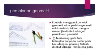 pembinaan geometri
 Kaedah menggunakan alat
geometri atau perisian geometri
untuk melukis lukisan dengan
ukuran jitu disebut sebagai
pembinaan geometri.
 (i) Tembereng garis Satu
bahagian daripada suatu garis
lurus dengan panjang tertentu
disebut sebagai tembereng garis.
 