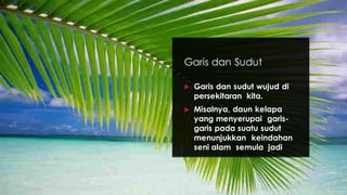 Garis dan Sudut
 Garis dan sudut wujud di
persekitaran kita.
 Misalnya, daun kelapa
yang menyerupai garis-
garis pada suatu sudut
menunjukkan keindahan
seni alam semula jadi
 