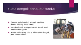 sudut dongak dan sudut tunduk
 Konsep sudut adalah sangat penting
dalam bidang ukur tanah.
 Juruukur tanah menggunakan sudut untuk
menentukan jarak.
 Antara sudut yang diukur ialah sudut dongak
dan sudut tunduk.
 